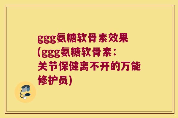 ggg氨糖软骨素效果(ggg氨糖软骨素：关节保健离不开的万能修护员)