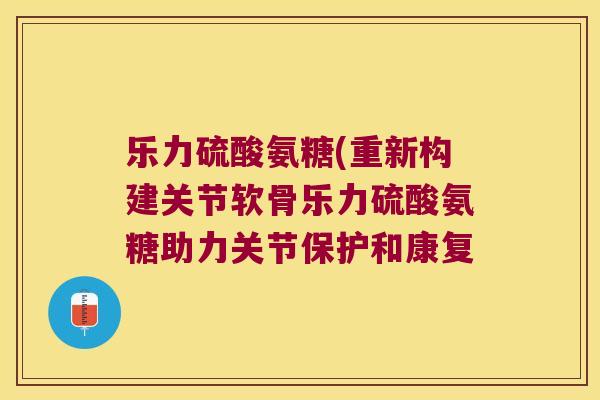 乐力硫酸氨糖(重新构建关节软骨乐力硫酸氨糖助力关节保护和康复