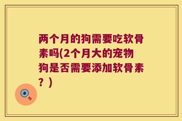 两个月的狗需要吃软骨素吗(2个月大的宠物狗是否需要添加软骨素？)