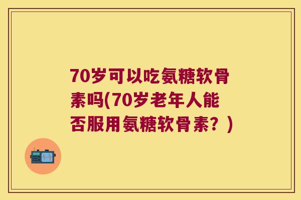70岁可以吃氨糖软骨素吗(70岁老年人能否服用氨糖软骨素？)
