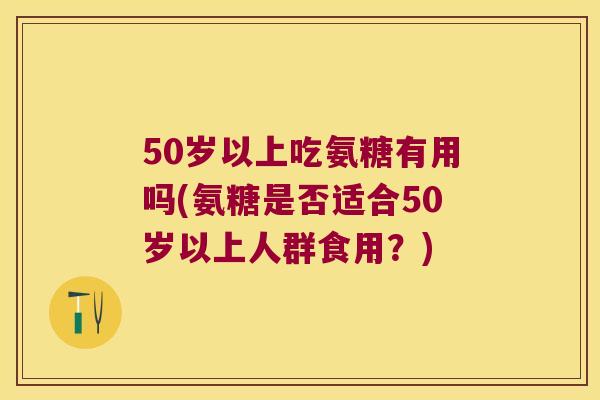 50岁以上吃氨糖有用吗(氨糖是否适合50岁以上人群食用?) 50岁以上吃氨糖有用吗(氨糖是否适合50岁以上人群食用?)