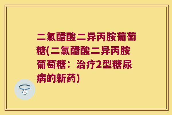 二氯醋酸二异丙胺葡萄糖(二氯醋酸二异丙胺葡萄糖:2型的新药) 二氯醋酸二异丙胺葡萄糖(二氯醋酸二异丙胺葡萄糖:2型的新药)