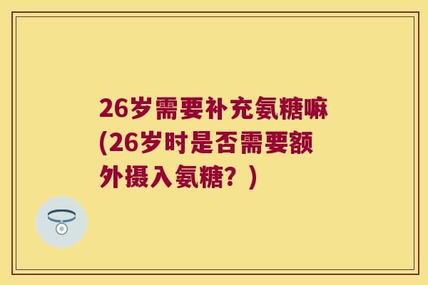 26岁需要补充氨糖嘛(26岁时是否需要额外摄入氨糖?) 26岁需要补充氨糖嘛(26岁时是否需要额外摄入氨糖?)