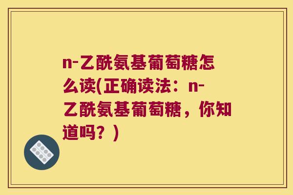 n-乙酰氨基葡萄糖怎么读(正确读法:n-乙酰氨基葡萄糖,你知道吗?) n-乙酰氨基葡萄糖怎么读(正确读法:n-乙酰氨基葡萄糖,你知道吗?)