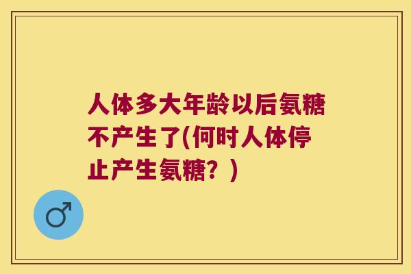 人体多大年龄以后氨糖不产生了(何时人体停止产生氨糖？)