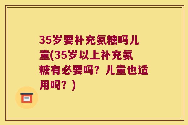 35岁要补充氨糖吗儿童(35岁以上补充氨糖有必要吗？儿童也适用吗？)