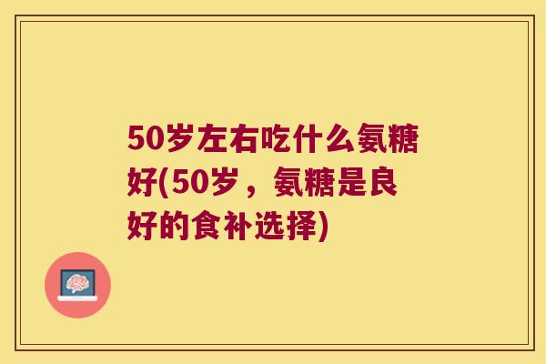 50岁左右吃什么氨糖好(50岁,氨糖是良好的食补选择) 50岁左右吃什么氨糖好(50岁,氨糖是良好的食补选择)