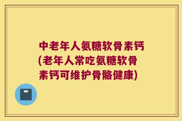 中老年人氨糖软骨素钙(老年人常吃氨糖软骨素钙可维护骨骼健康)