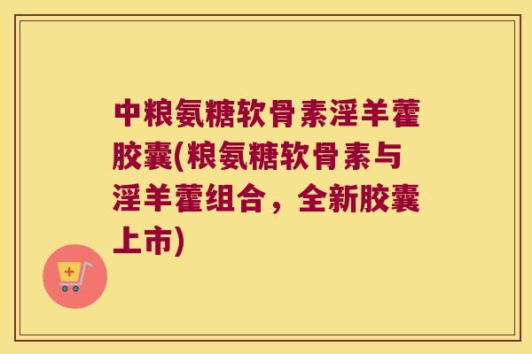 中粮氨糖软骨素淫羊藿胶囊(粮氨糖软骨素与淫羊藿组合，全新胶囊上市)