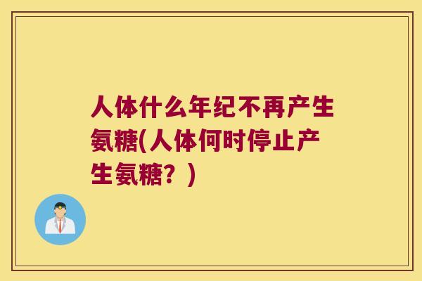 人体什么年纪不再产生氨糖(人体何时停止产生氨糖？)