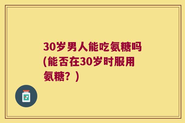 30岁男人能吃氨糖吗(能否在30岁时服用氨糖？)