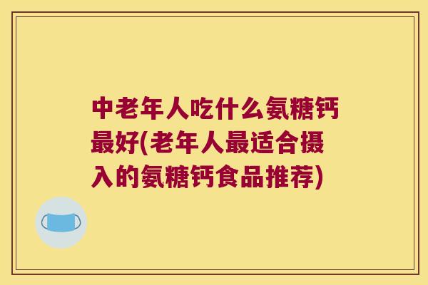 中老年人吃什么氨糖钙好(老年人适合摄入的氨糖钙食品推荐)
