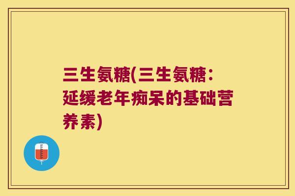 三生氨糖(三生氨糖:延缓的基础营养素) 三生氨糖(三生氨糖:延缓的基础营养素)