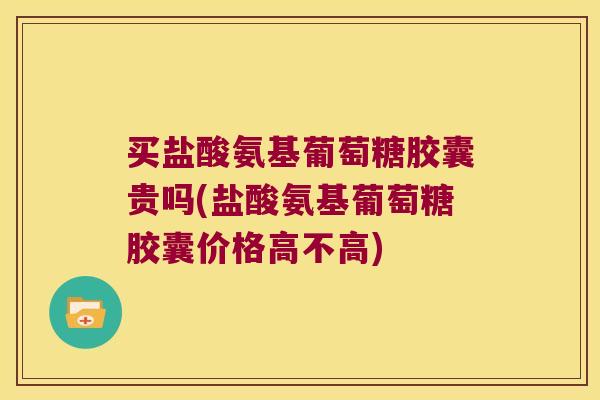 买盐酸氨基葡萄糖胶囊贵吗(盐酸氨基葡萄糖胶囊价格高不高)