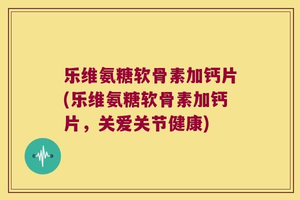 乐维氨糖软骨素加钙片(乐维氨糖软骨素加钙片,关爱关节健康) 乐维氨糖软骨素加钙片(乐维氨糖软骨素加钙片,关爱关节健康)
