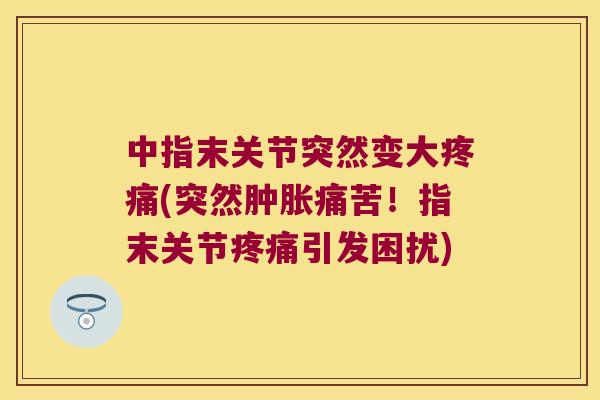 中指末关节突然变大(突然痛苦！指末关节引发困扰)