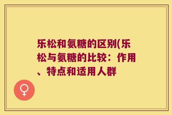 乐松和氨糖的区别(乐松与氨糖的比较:作用、特点和适用人群 乐松和氨糖的区别(乐松与氨糖的比较:作用、特点和适用人群