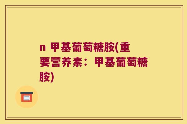n 甲基葡萄糖胺(重要营养素:甲基葡萄糖胺) n 甲基葡萄糖胺(重要营养素:甲基葡萄糖胺)