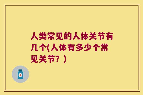 人类常见的人体关节有几个(人体有多少个常见关节？)