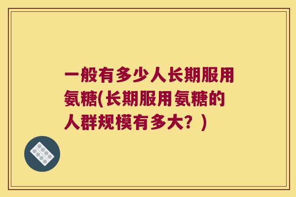 一般有多少人长期服用氨糖(长期服用氨糖的人群规模有多大?) 一般有多少人长期服用氨糖(长期服用氨糖的人群规模有多大?)