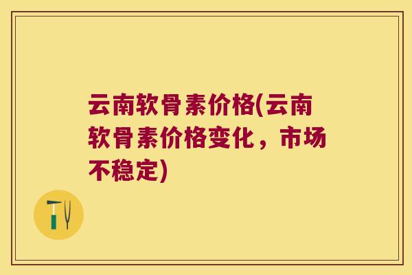 云南软骨素价格(云南软骨素价格变化，市场不稳定)
