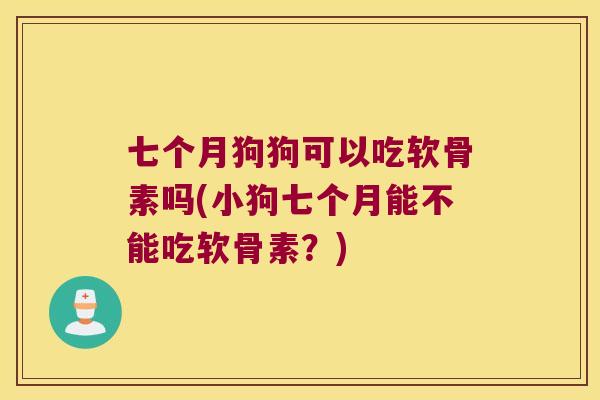 七个月狗狗可以吃软骨素吗(小狗七个月能不能吃软骨素?) 七个月狗狗可以吃软骨素吗(小狗七个月能不能吃软骨素?)
