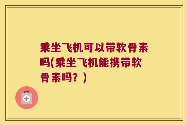 乘坐飞机可以带软骨素吗(乘坐飞机能携带软骨素吗?) 乘坐飞机可以带软骨素吗(乘坐飞机能携带软骨素吗?)