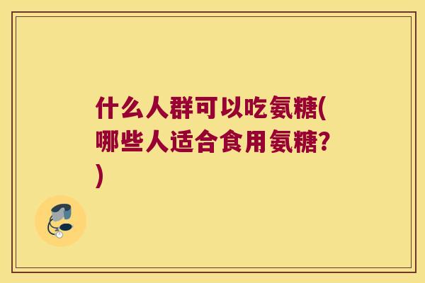 什么人群可以吃氨糖(哪些人适合食用氨糖?) 什么人群可以吃氨糖(哪些人适合食用氨糖?)