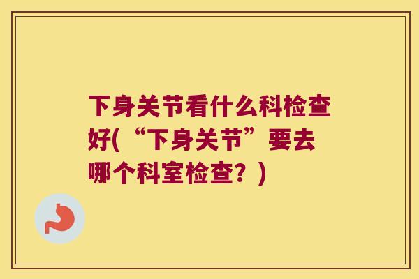 下身关节看什么科检查好(“下身关节”要去哪个科室检查？)