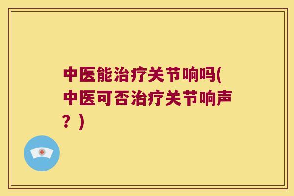 中医能关节响吗(中医可否关节响声?) 中医能关节响吗(中医可否关节响声?)