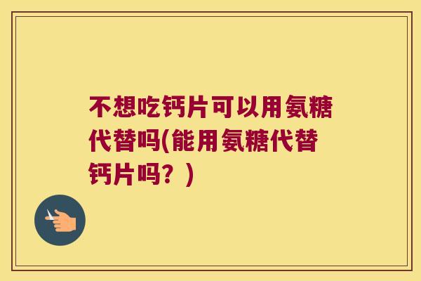 不想吃钙片可以用氨糖代替吗(能用氨糖代替钙片吗?) 不想吃钙片可以用氨糖代替吗(能用氨糖代替钙片吗?)