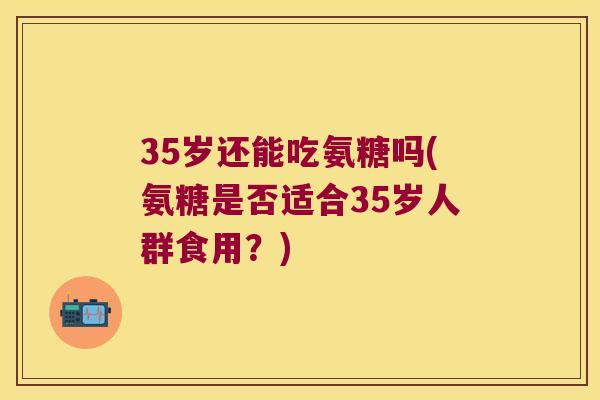 35岁还能吃氨糖吗(氨糖是否适合35岁人群食用?) 35岁还能吃氨糖吗(氨糖是否适合35岁人群食用?)