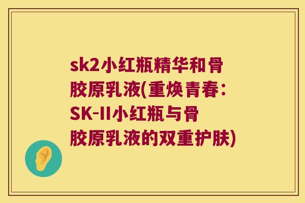 sk2小红瓶精华和骨胶原乳液(重焕青春：SK-II小红瓶与骨胶原乳液的双重护肤)