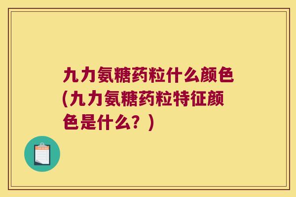 九力氨糖药粒什么颜色(九力氨糖药粒特征颜色是什么？)