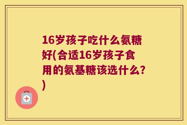 16岁孩子吃什么氨糖好(合适16岁孩子食用的氨基糖该选什么？)