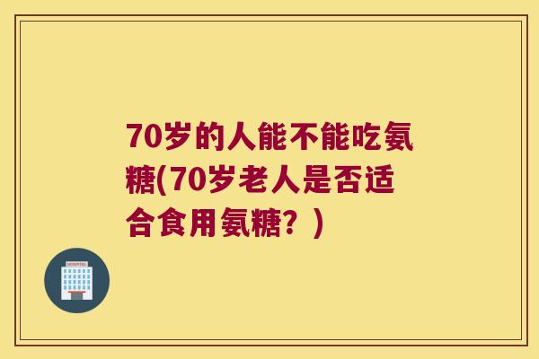 70岁的人能不能吃氨糖(70岁老人是否适合食用氨糖?) 70岁的人能不能吃氨糖(70岁老人是否适合食用氨糖?)