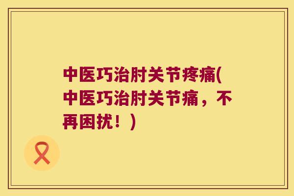 中医巧肘关节(中医巧肘关节痛,不再困扰!) 中医巧肘关节(中医巧肘关节痛,不再困扰!)