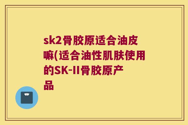 sk2骨胶原适合油皮嘛(适合油性使用的SK-II骨胶原产品