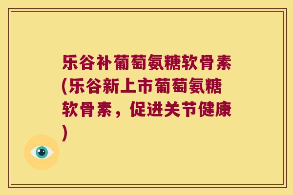 乐谷补葡萄氨糖软骨素(乐谷新上市葡萄氨糖软骨素,促进关节健康) 乐谷补葡萄氨糖软骨素(乐谷新上市葡萄氨糖软骨素,促进关节健康)