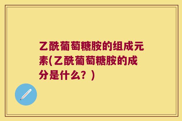 乙酰葡萄糖胺的组成元素(乙酰葡萄糖胺的成分是什么？)