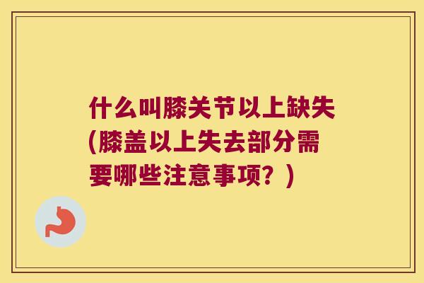什么叫膝关节以上缺失(膝盖以上失去部分需要哪些注意事项？)
