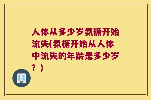 人体从多少岁氨糖开始流失(氨糖开始从人体中流失的年龄是多少岁？)