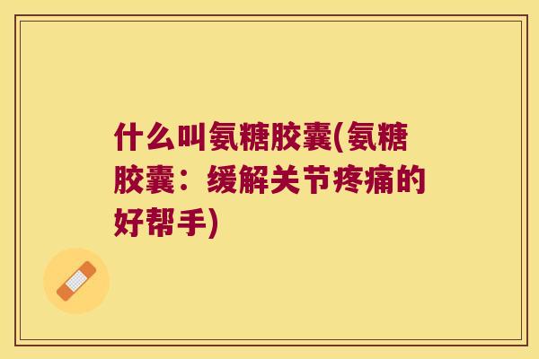 什么叫氨糖胶囊(氨糖胶囊：缓解关节的好帮手)