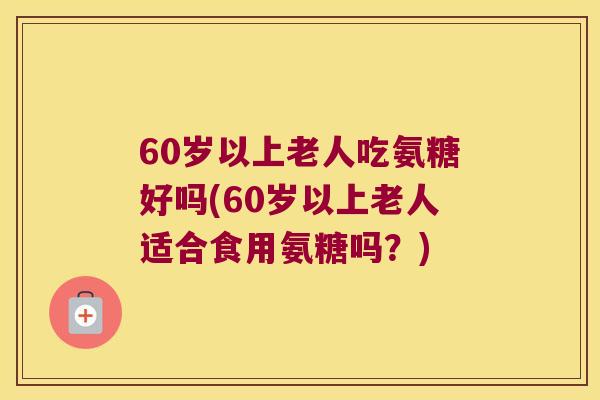 60岁以上老人吃氨糖好吗(60岁以上老人适合食用氨糖吗？)