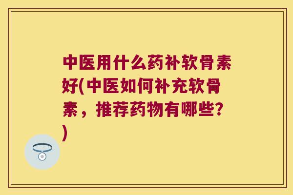 中医用什么药补软骨素好(中医如何补充软骨素,推荐有哪些?) 中医用什么药补软骨素好(中医如何补充软骨素,推荐有哪些?)