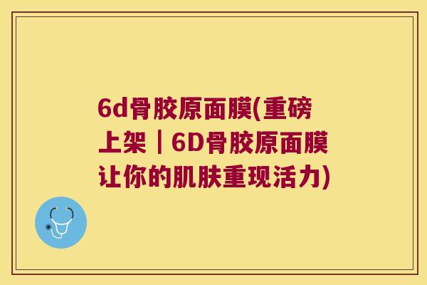 6d骨胶原面膜(重磅上架｜6D骨胶原面膜让你的重现活力)