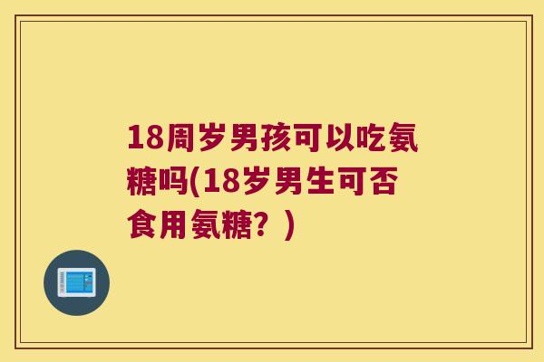 18周岁男孩可以吃氨糖吗(18岁男生可否食用氨糖?) 18周岁男孩可以吃氨糖吗(18岁男生可否食用氨糖?)