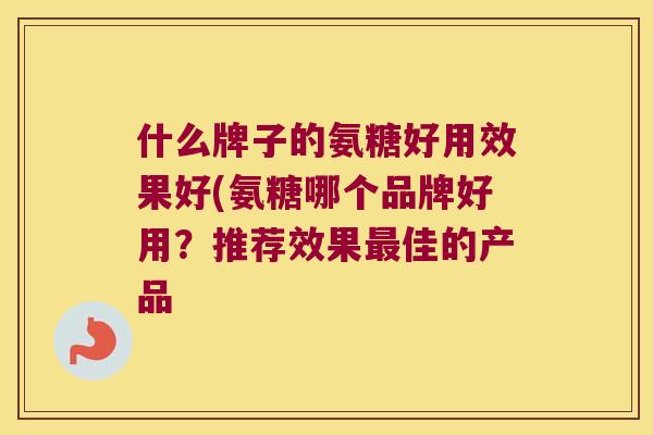 什么牌子的氨糖好用效果好(氨糖哪个品牌好用？推荐效果佳的产品