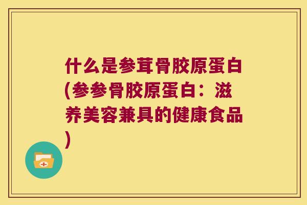 什么是参茸骨胶原蛋白(参参骨胶原蛋白:滋养美容兼具的健康食品) 什么是参茸骨胶原蛋白(参参骨胶原蛋白:滋养美容兼具的健康食品)