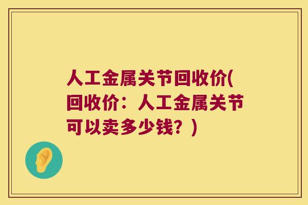 人工金属关节回收价(回收价:人工金属关节可以卖多少钱?) 人工金属关节回收价(回收价:人工金属关节可以卖多少钱?)